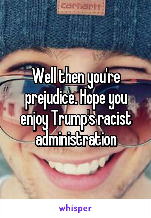 Well then you're prejudice. Hope you enjoy Trump's racist administration