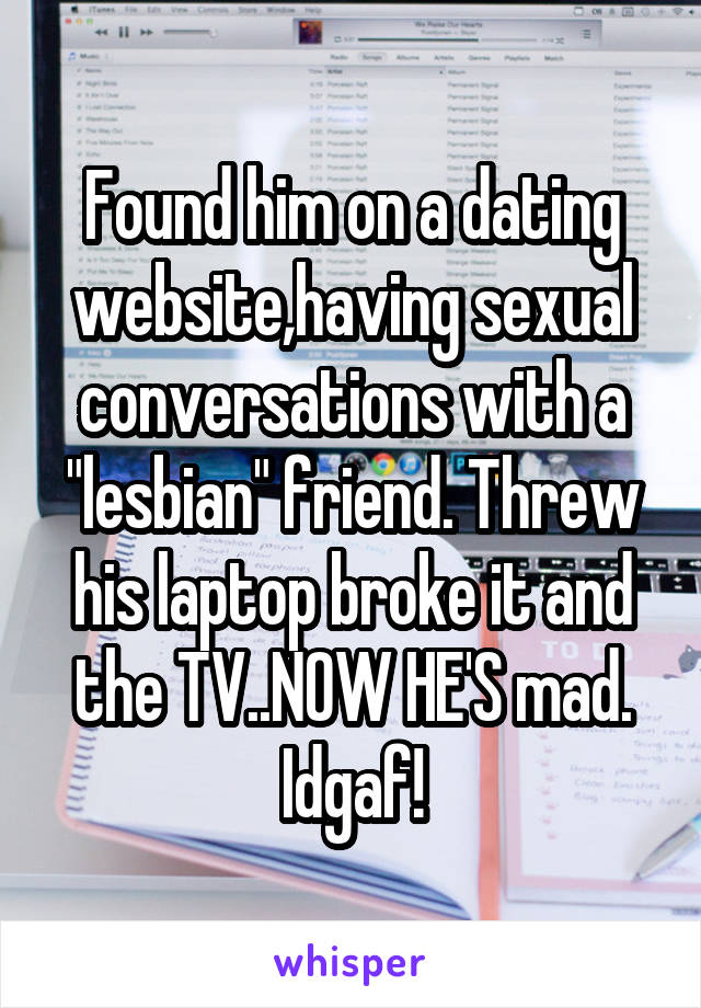 Found him on a dating website,having sexual conversations with a "lesbian" friend. Threw his laptop broke it and the TV..NOW HE'S mad. Idgaf!