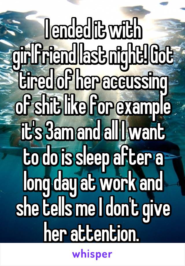 I ended it with girlfriend last night! Got tired of her accussing of shit like for example it's 3am and all I want to do is sleep after a long day at work and she tells me I don't give her attention. 