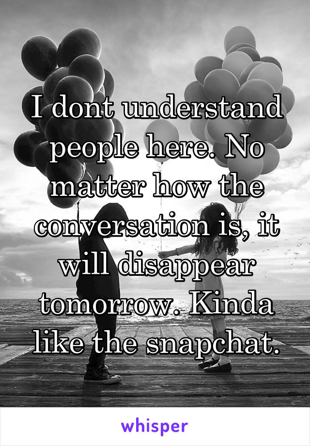 I dont understand people here. No matter how the conversation is, it will disappear tomorrow. Kinda like the snapchat.