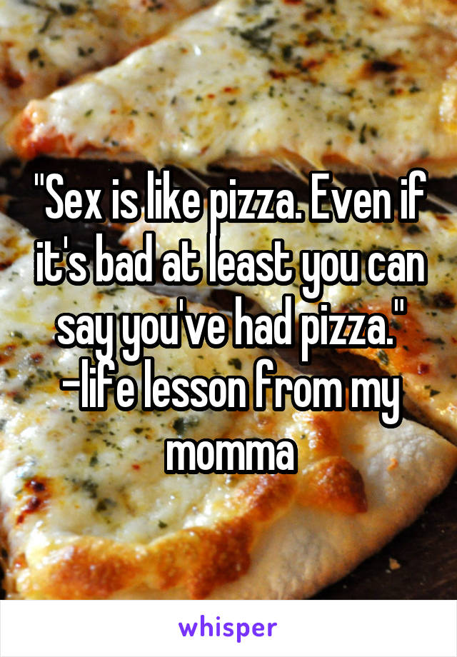 "Sex is like pizza. Even if it's bad at least you can say you've had pizza."
-life lesson from my momma