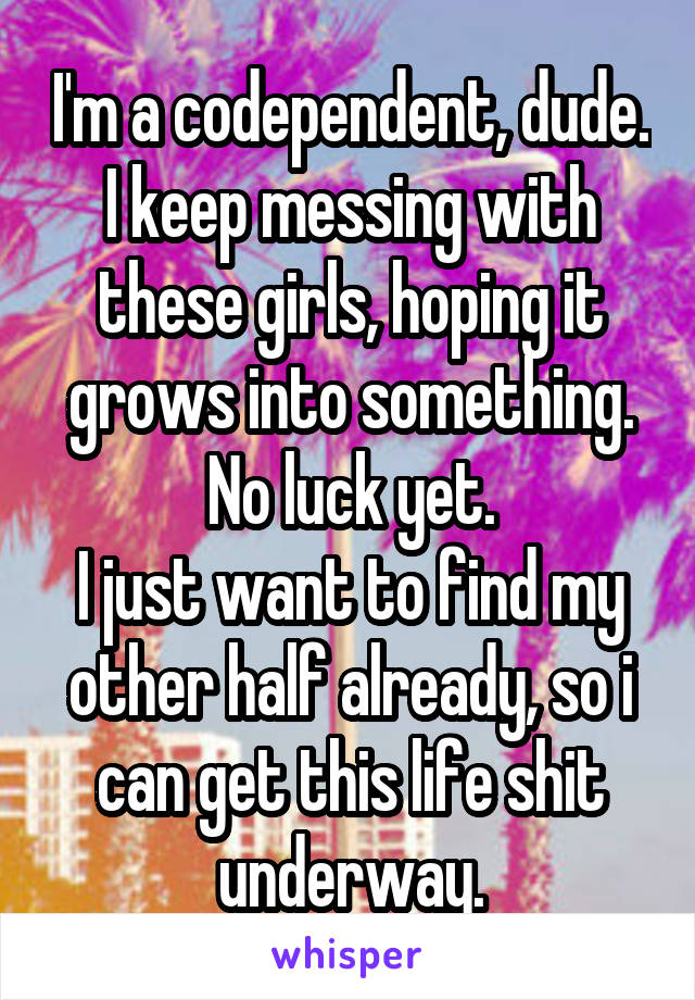 I'm a codependent, dude.
I keep messing with these girls, hoping it grows into something.
No luck yet.
I just want to find my other half already, so i can get this life shit underway.