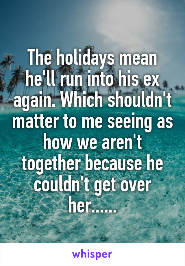 The holidays mean he'll run into his ex again. Which shouldn't matter to me seeing as how we aren't together because he couldn't get over her......