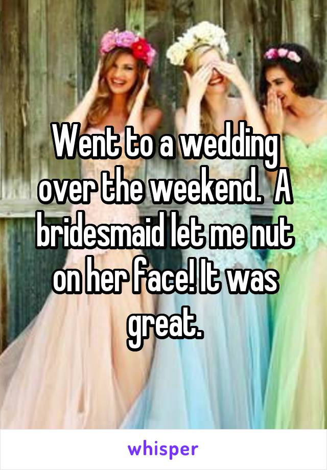 Went to a wedding over the weekend.  A bridesmaid let me nut on her face! It was great.