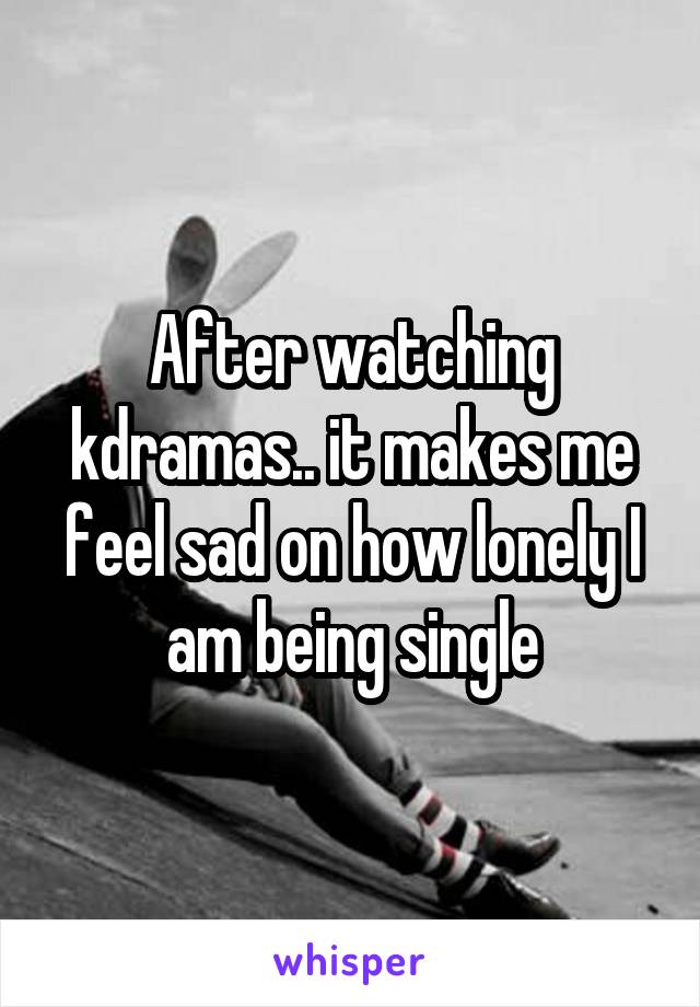 After watching kdramas.. it makes me feel sad on how lonely I am being single