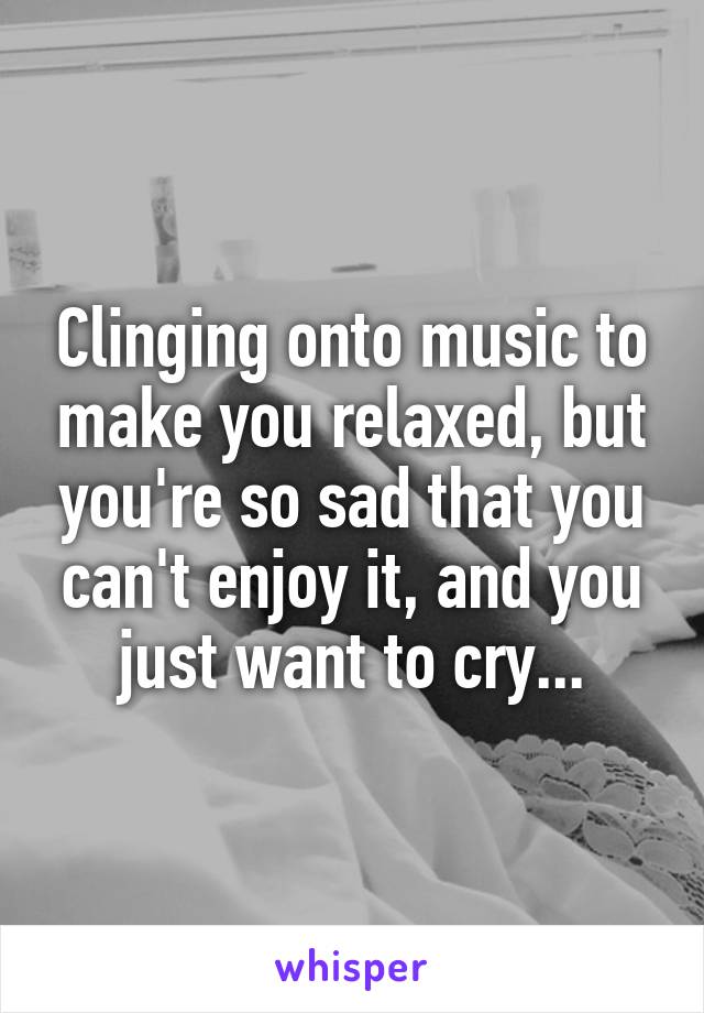 Clinging onto music to make you relaxed, but you're so sad that you can't enjoy it, and you just want to cry...