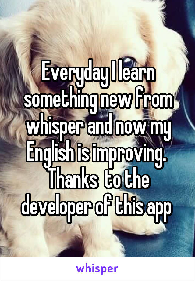 Everyday I learn something new from whisper and now my English is improving.  Thanks  to the developer of this app 