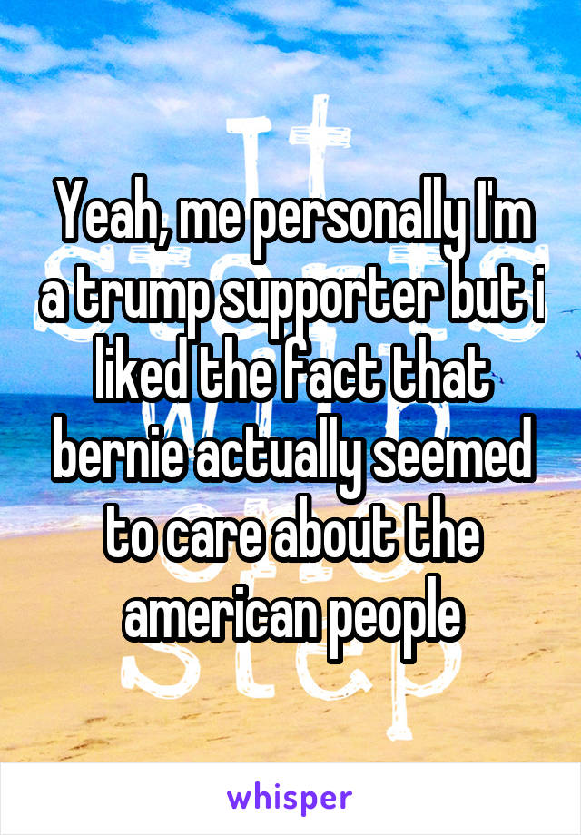 Yeah, me personally I'm a trump supporter but i liked the fact that bernie actually seemed to care about the american people