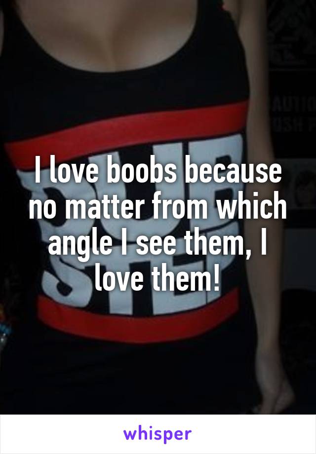 I love boobs because no matter from which angle I see them, I love them!