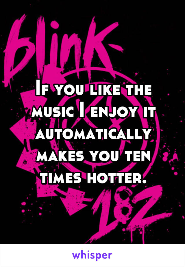 If you like the music I enjoy it automatically makes you ten times hotter.