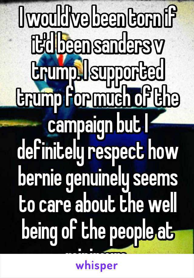 I would've been torn if it'd been sanders v trump. I supported trump for much of the campaign but I definitely respect how bernie genuinely seems to care about the well being of the people at minimum 