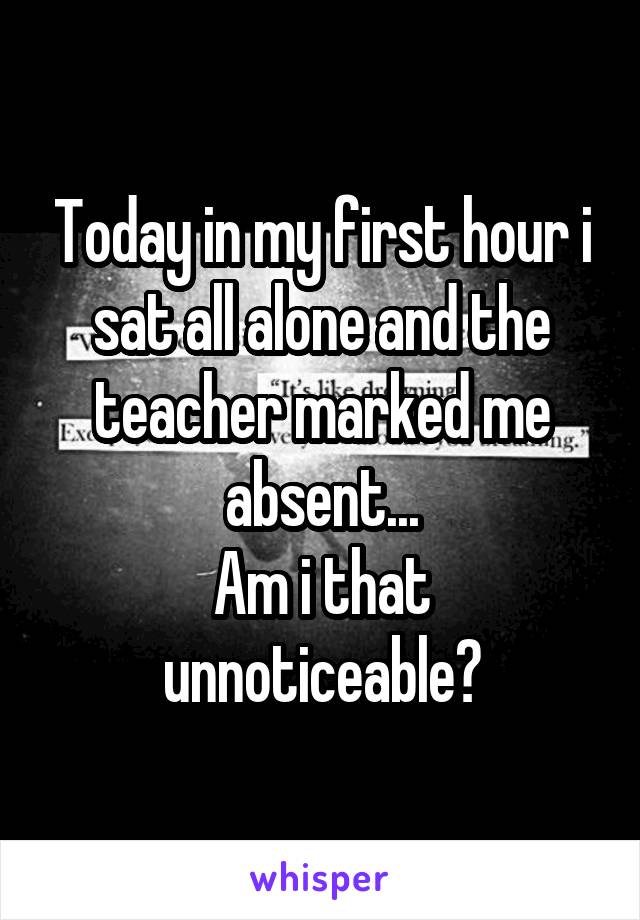 Today in my first hour i sat all alone and the teacher marked me absent...
Am i that unnoticeable?