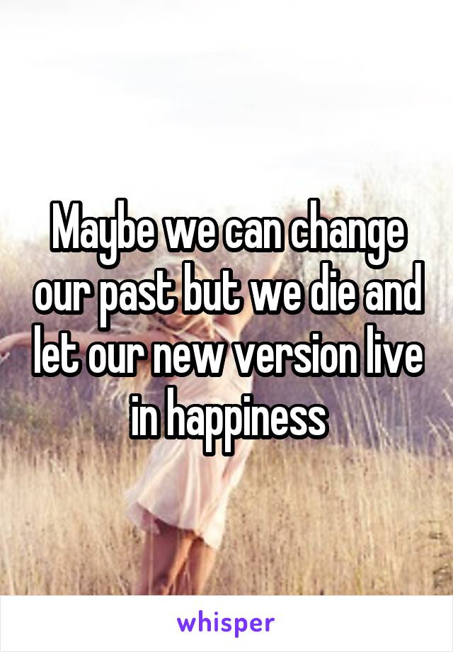 Maybe we can change our past but we die and let our new version live in happiness