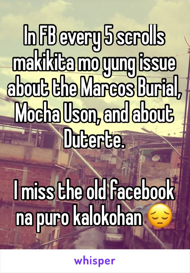 In FB every 5 scrolls makikita mo yung issue about the Marcos Burial, Mocha Uson, and about Duterte. 

I miss the old facebook na puro kalokohan 😔