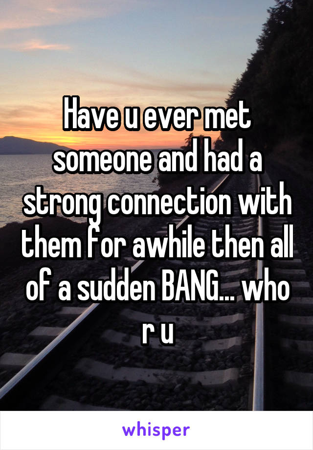 Have u ever met someone and had a strong connection with them for awhile then all of a sudden BANG... who r u