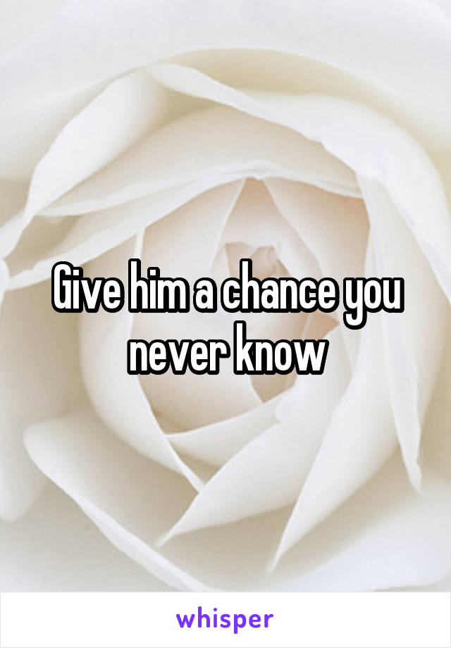 Give him a chance you never know