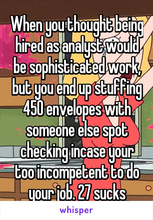 When you thought being hired as analyst would be sophisticated work, but you end up stuffing 450 envelopes with someone else spot checking incase your too incompetent to do your job. 27 sucks