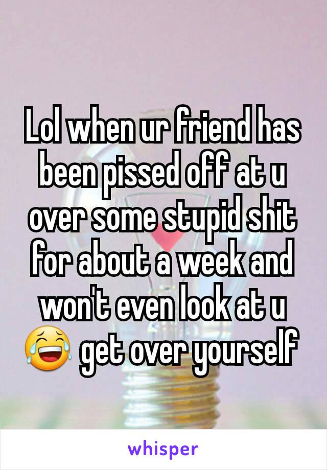 Lol when ur friend has been pissed off at u over some stupid shit for about a week and won't even look at u 😂 get over yourself 