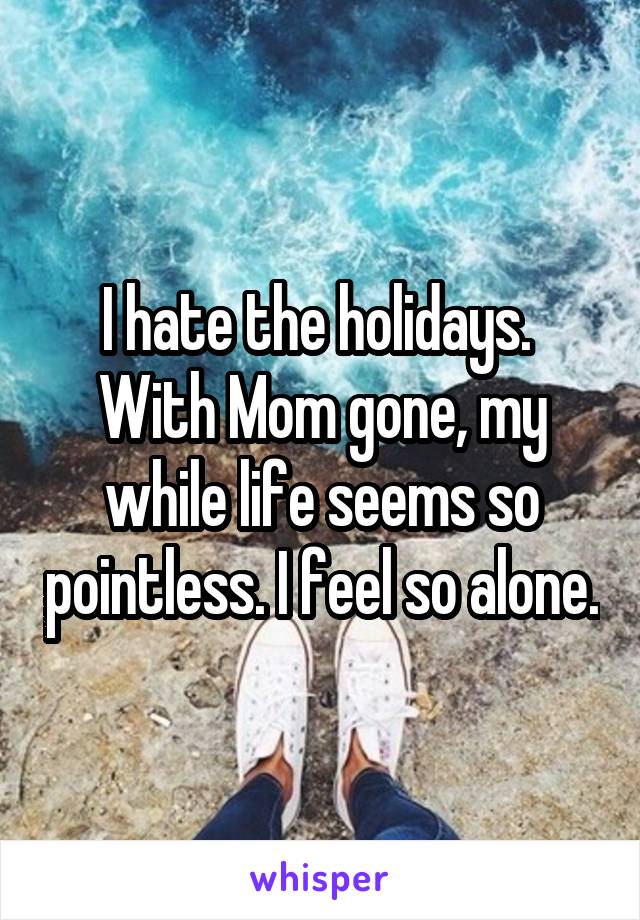 I hate the holidays.  With Mom gone, my while life seems so pointless. I feel so alone.