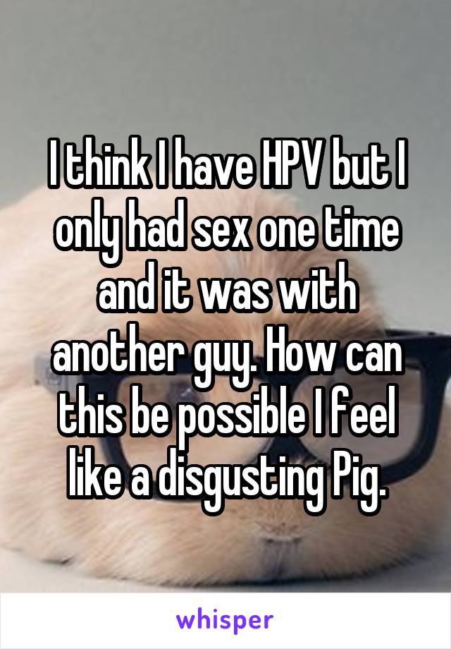 I think I have HPV but I only had sex one time and it was with another guy. How can this be possible I feel like a disgusting Pig.