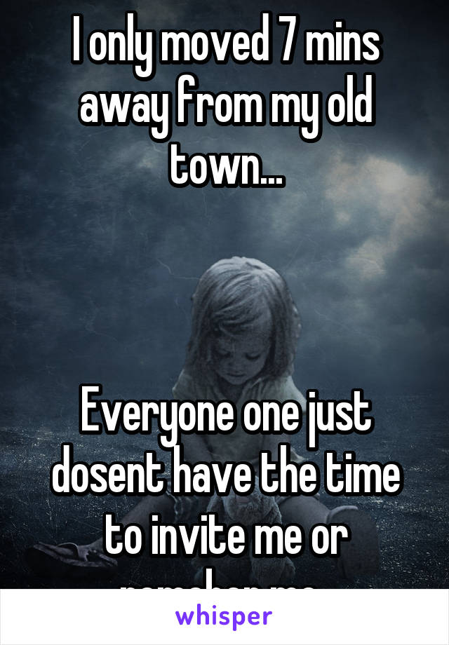 I only moved 7 mins away from my old town...



Everyone one just dosent have the time to invite me or remeber me..