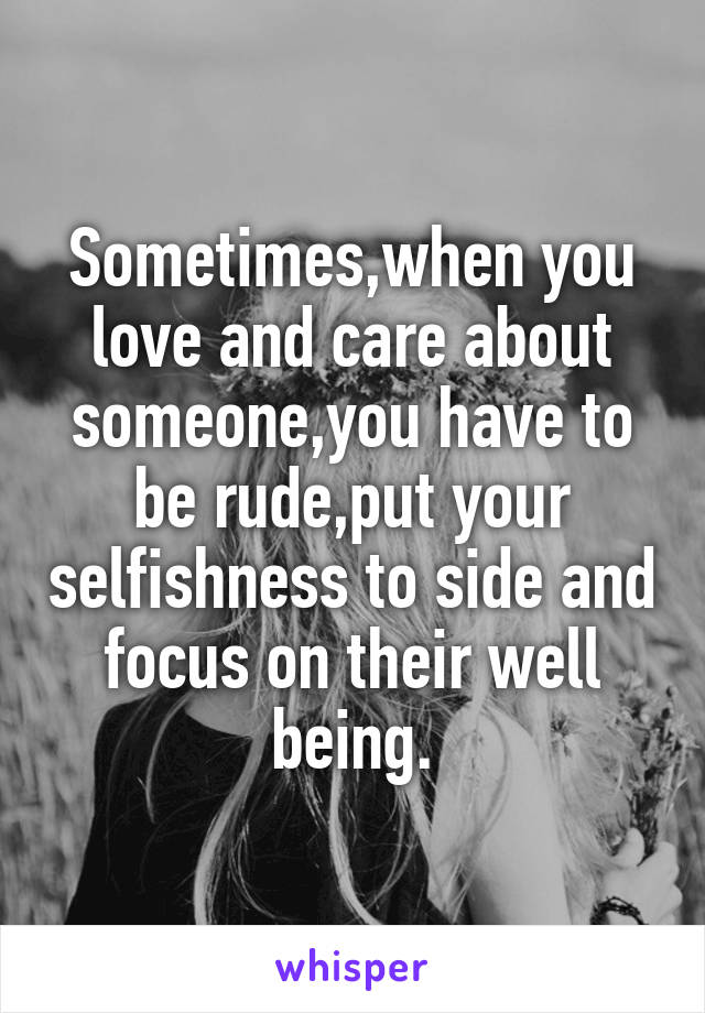 Sometimes,when you love and care about someone,you have to be rude,put your selfishness to side and focus on their well being.