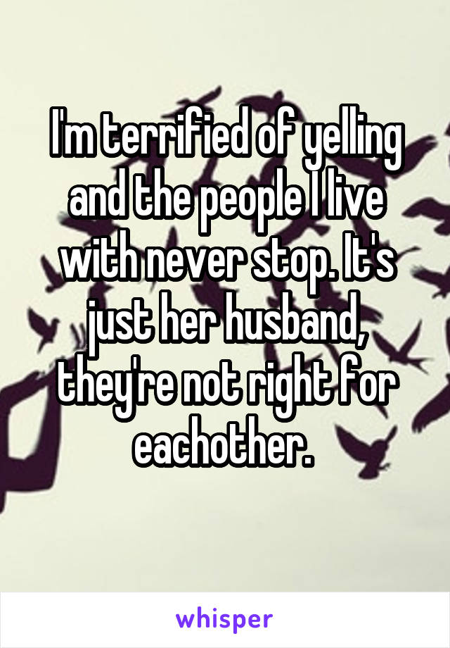 I'm terrified of yelling and the people I live with never stop. It's just her husband, they're not right for eachother. 
