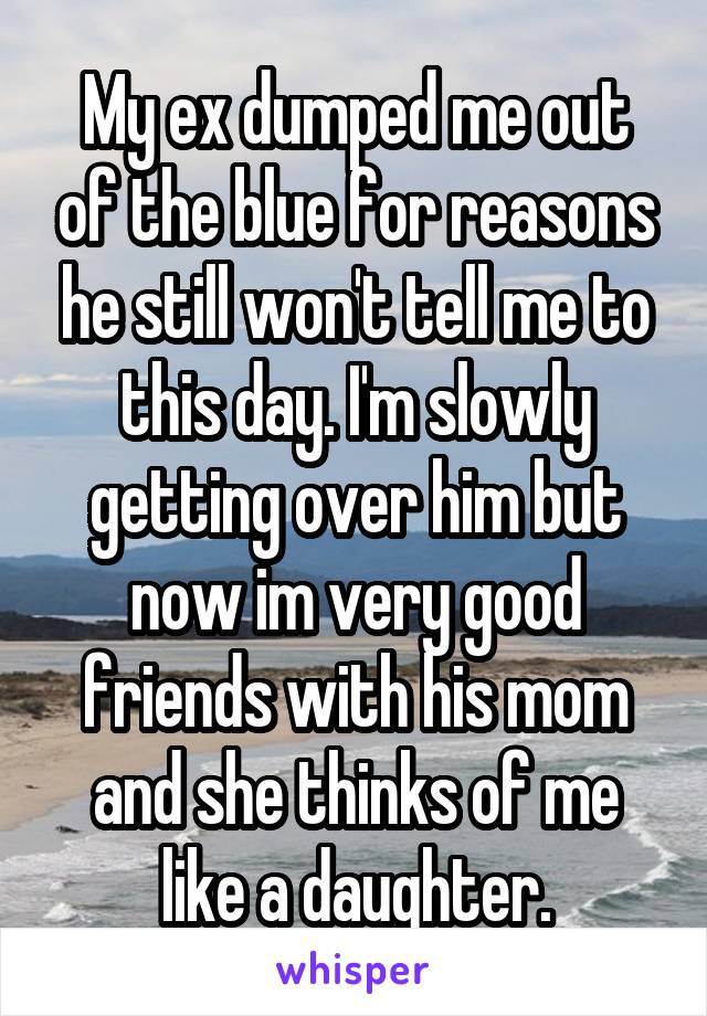 My ex dumped me out of the blue for reasons he still won't tell me to this day. I'm slowly getting over him but now im very good friends with his mom and she thinks of me like a daughter.