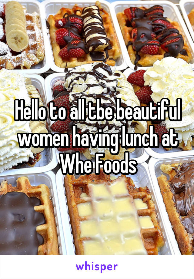 Hello to all tbe beautiful women having lunch at Whe Foods