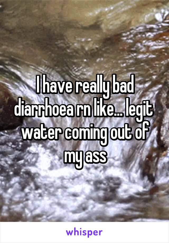I have really bad diarrhoea rn like... legit  water coming out of my ass
