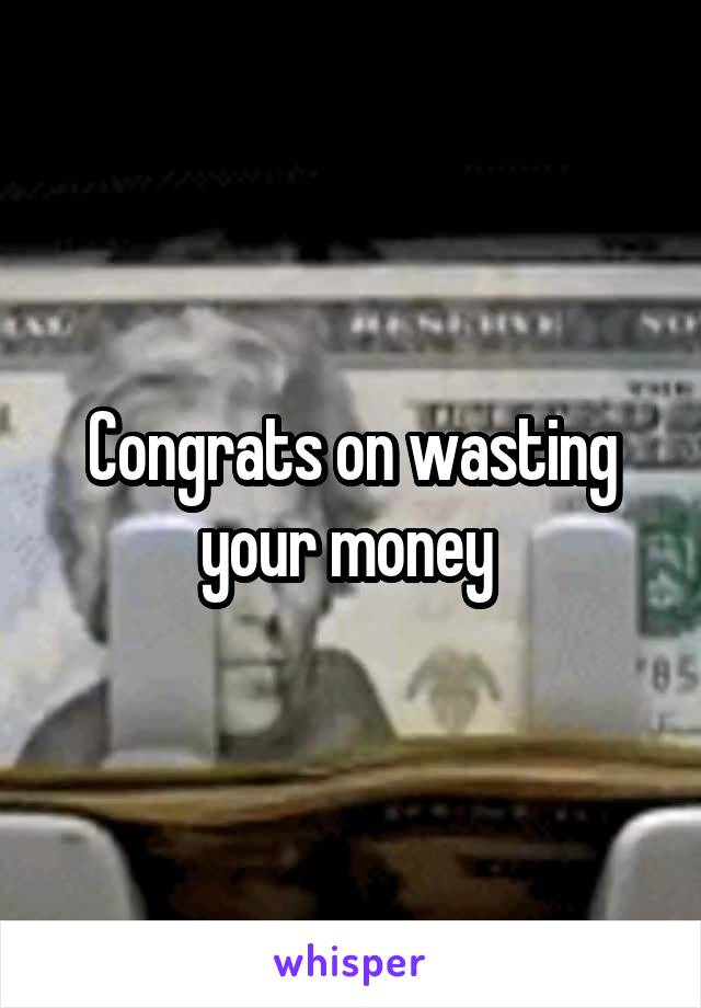 Congrats on wasting your money 