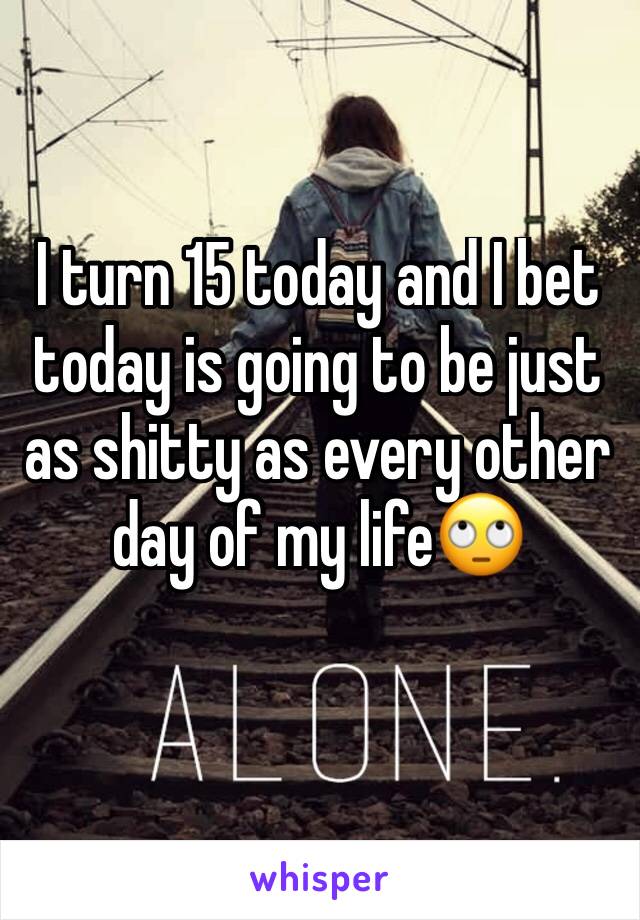 I turn 15 today and I bet today is going to be just as shitty as every other day of my life🙄