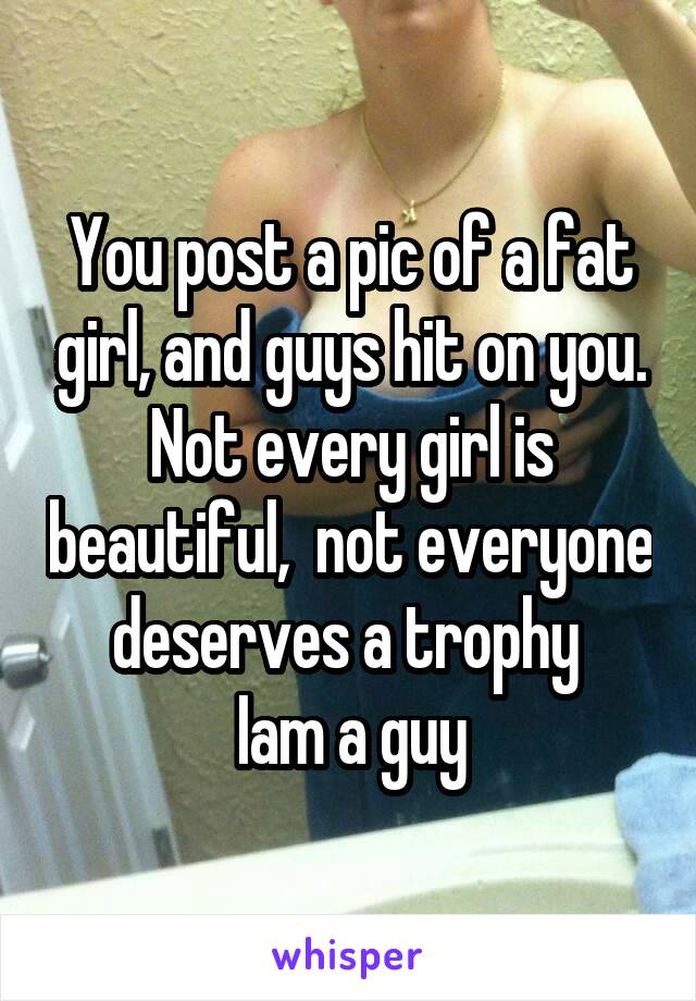 You post a pic of a fat girl, and guys hit on you.
Not every girl is beautiful,  not everyone deserves a trophy 
Iam a guy