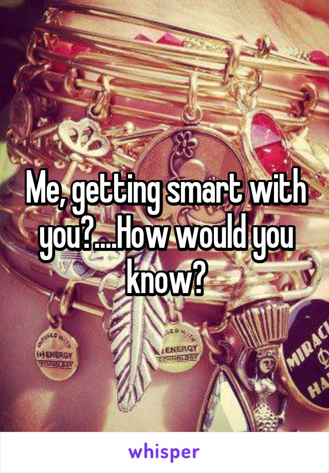 Me, getting smart with you?....How would you know?