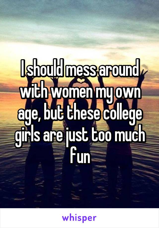 I should mess around with women my own age, but these college girls are just too much fun