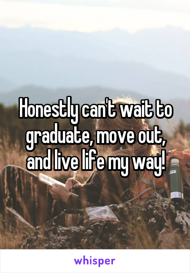 Honestly can't wait to graduate, move out, and live life my way!