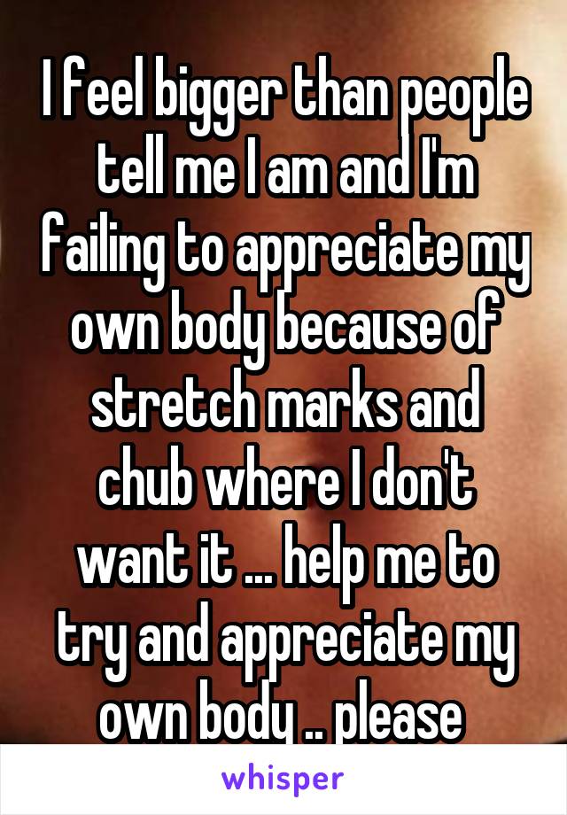 I feel bigger than people tell me I am and I'm failing to appreciate my own body because of stretch marks and chub where I don't want it ... help me to try and appreciate my own body .. please 