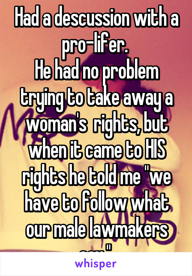 Had a descussion with a pro-lifer. 
He had no problem trying to take away a woman's  rights, but when it came to HIS rights he told me "we have to follow what our male lawmakers say." 