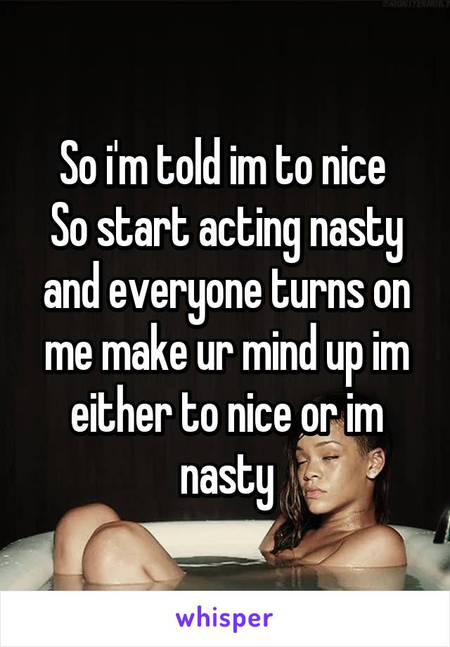 So i'm told im to nice 
So start acting nasty and everyone turns on me make ur mind up im either to nice or im nasty