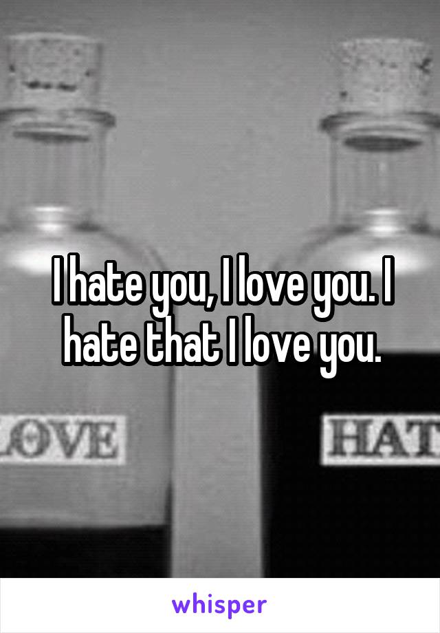 I hate you, I love you. I hate that I love you.