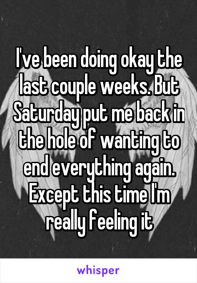 I've been doing okay the last couple weeks. But Saturday put me back in the hole of wanting to end everything again. Except this time I'm really feeling it