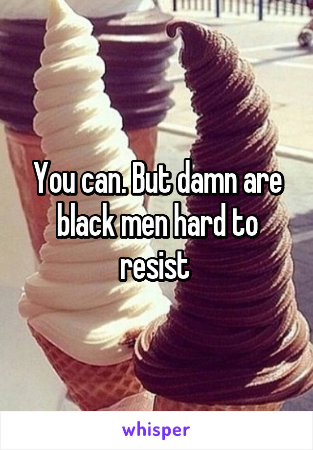 You can. But damn are black men hard to resist 