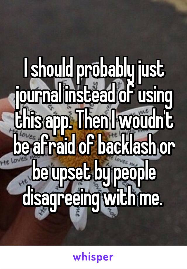 I should probably just journal instead of using this app. Then I woudn't be afraid of backlash or be upset by people disagreeing with me. 