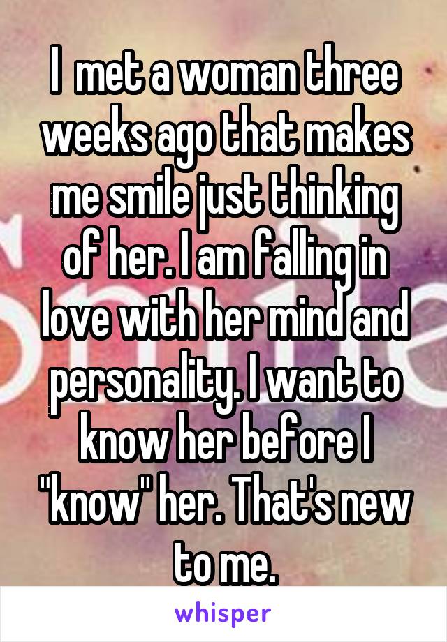 I  met a woman three weeks ago that makes me smile just thinking of her. I am falling in love with her mind and personality. I want to know her before I "know" her. That's new to me.