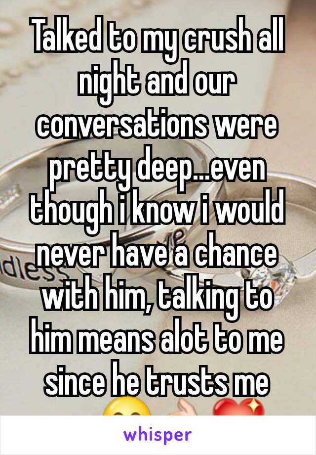 Talked to my crush all night and our conversations were pretty deep...even though i know i would never have a chance with him, talking to him means alot to me since he trusts me now😊👌💖