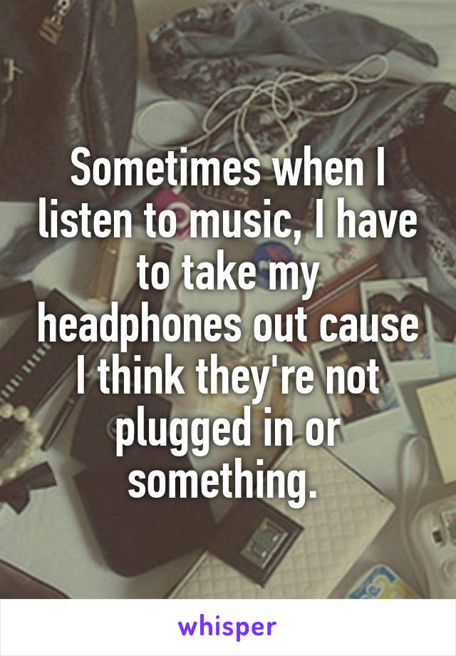 Sometimes when I listen to music, I have to take my headphones out cause I think they're not plugged in or something. 