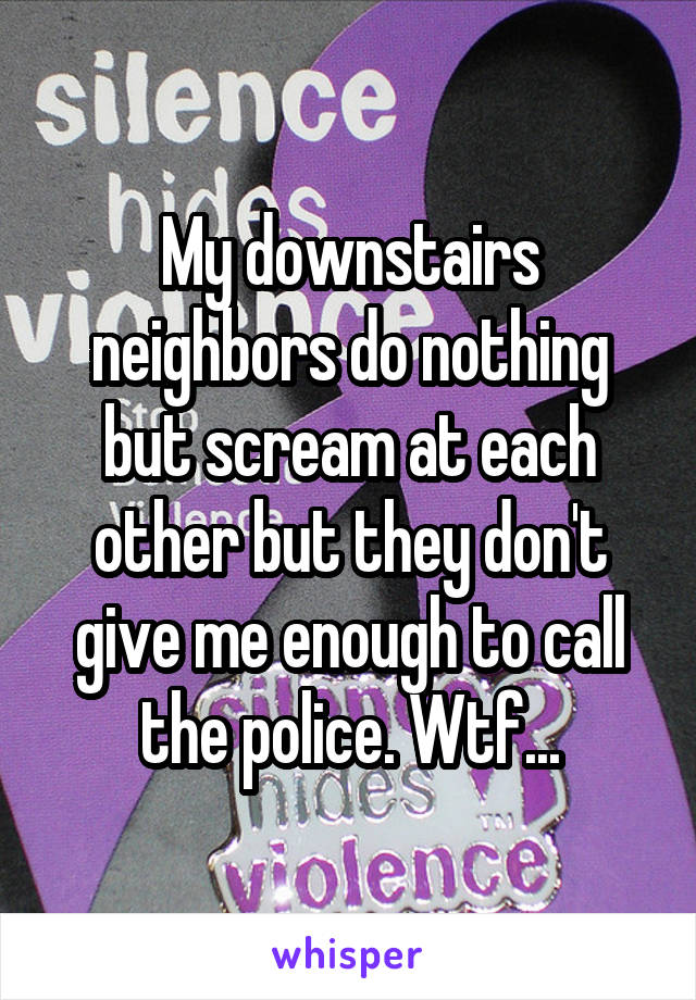 My downstairs neighbors do nothing but scream at each other but they don't give me enough to call the police. Wtf...