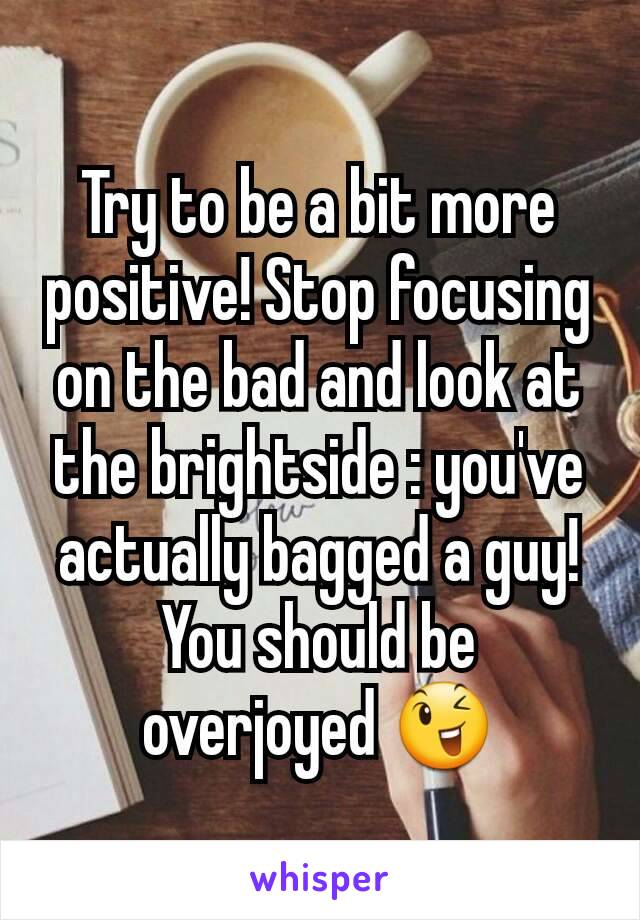 Try to be a bit more positive! Stop focusing on the bad and look at the brightside : you've actually bagged a guy! You should be overjoyed 😉