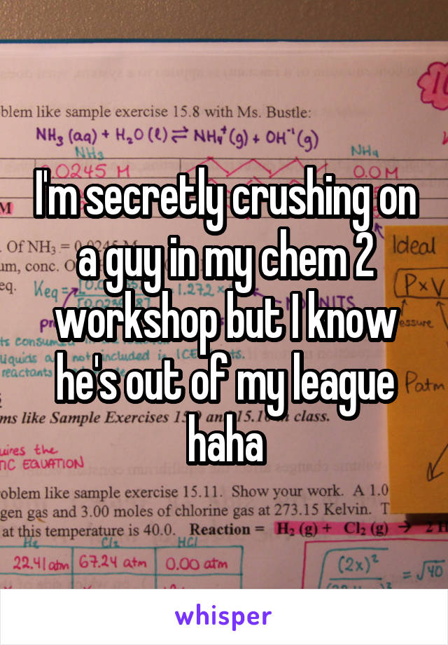 I'm secretly crushing on a guy in my chem 2 workshop but I know he's out of my league haha