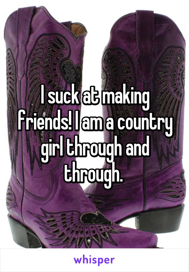 I suck at making friends! I am a country girl through and through. 